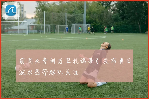 前国米青训后卫扎诺蒂引发布鲁日波尔图等球队关注