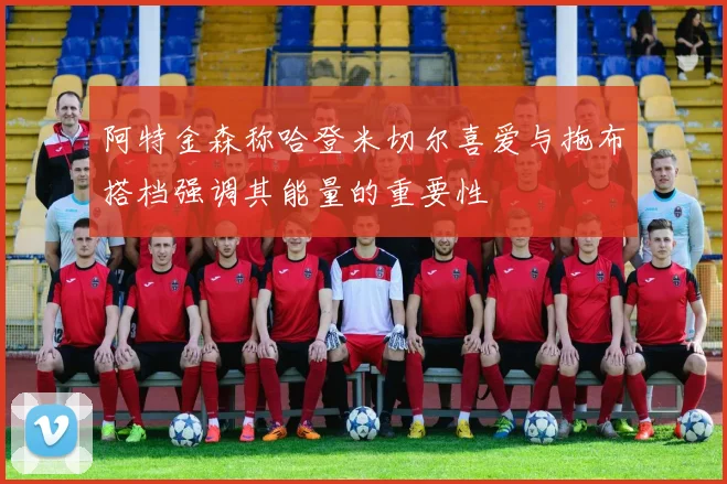阿特金森称哈登米切尔喜爱与拖布搭档强调其能量的重要性