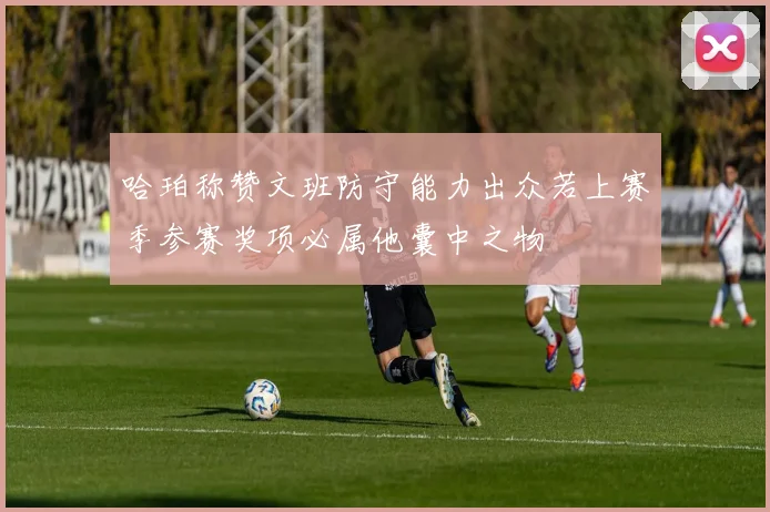 哈珀称赞文班防守能力出众若上赛季参赛奖项必属他囊中之物