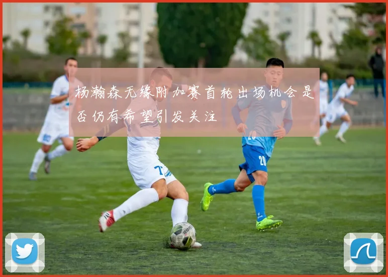杨瀚森无缘附加赛首轮出场机会是否仍有希望引发关注